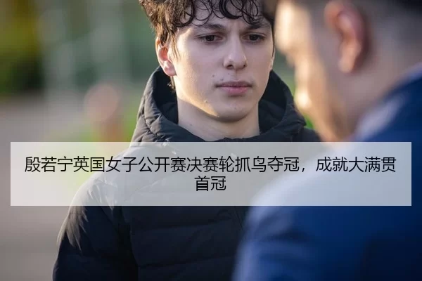 殷若宁英国女子公开赛决赛轮抓鸟夺冠，成就大满贯首冠