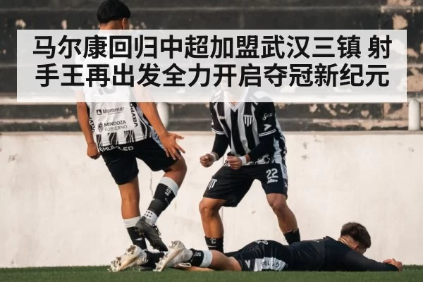 马尔康回归中超加盟武汉三镇 射手王再出发全力开启夺冠新纪元