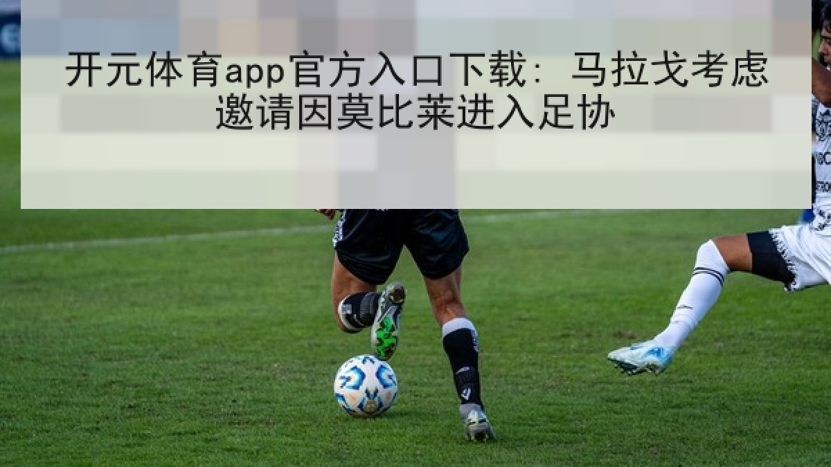 开元体育app官方入口下载: 马拉戈考虑邀请因莫比莱进入足协 开元体育app官方入口下载: 马拉戈考虑邀请因莫比莱进入足协