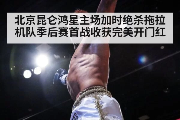 北京昆仑鸿星主场加时绝杀拖拉机队季后赛首战收获完美开门红